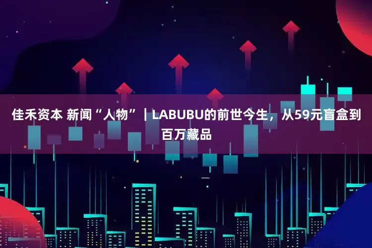 佳禾资本 新闻“人物”｜LABUBU的前世今生，从59元盲盒到百万藏品