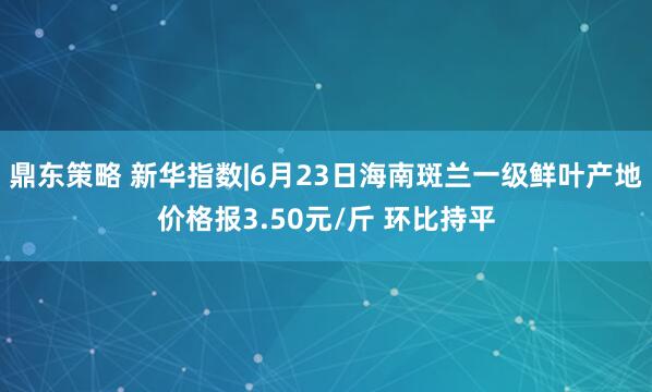鼎东策略 新华指数|6月23日海南斑兰一级鲜叶产地价格报3.50元/斤 环比持平