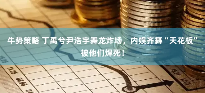 牛势策略 丁禹兮尹浩宇舞龙炸场，内娱齐舞“天花板”被他们焊死！