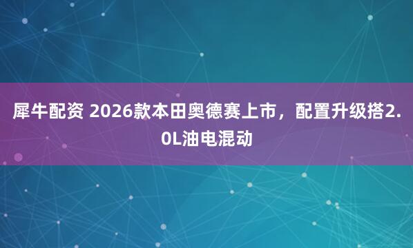 犀牛配资 2026款本田奥德赛上市，配置升级搭2.0L油电混动