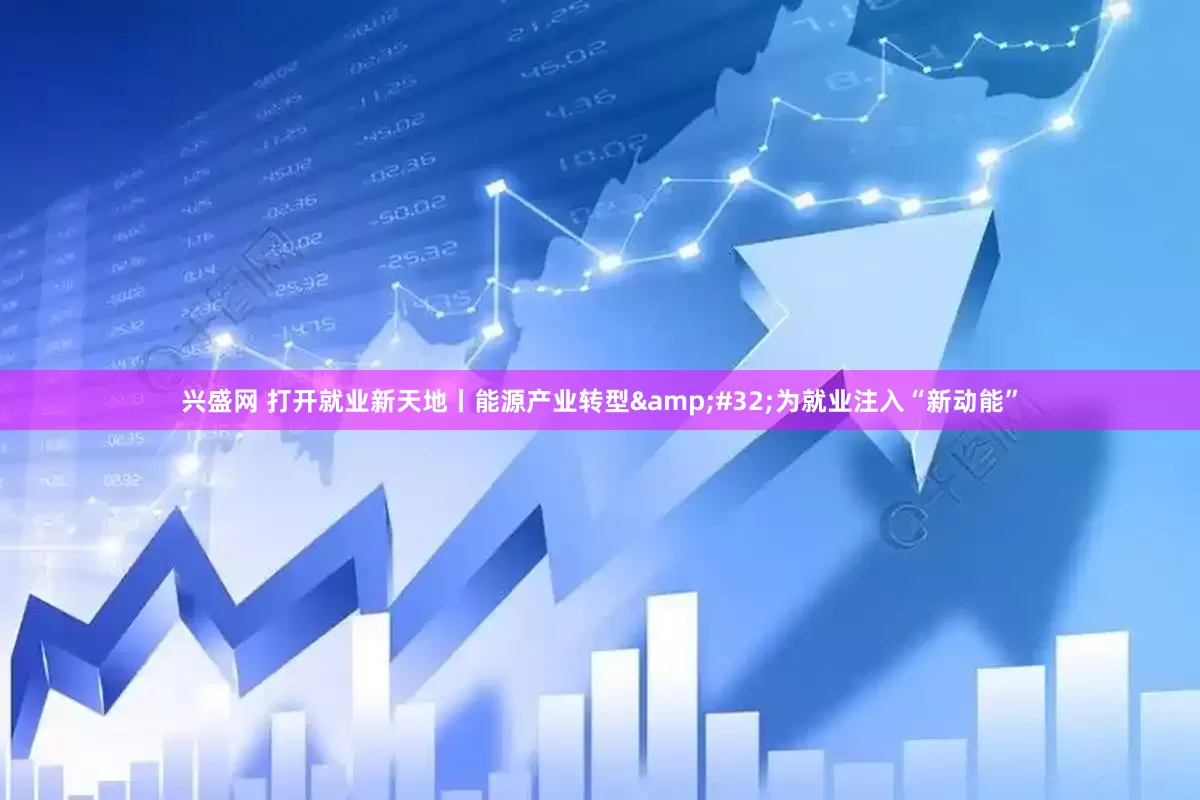 兴盛网 打开就业新天地丨能源产业转型&#32;为就业注入“新动能”