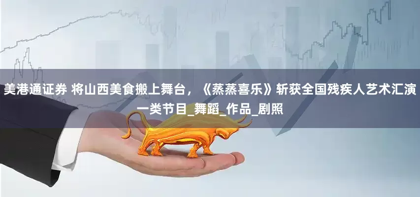 美港通证券 将山西美食搬上舞台，《蒸蒸喜乐》斩获全国残疾人艺术汇演一类节目_舞蹈_作品_剧照
