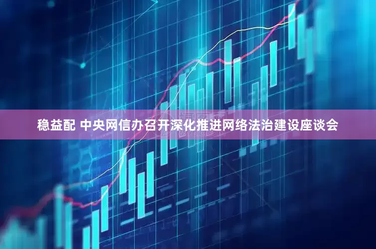 稳益配 中央网信办召开深化推进网络法治建设座谈会