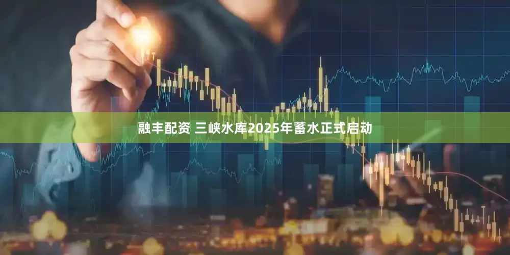 融丰配资 三峡水库2025年蓄水正式启动