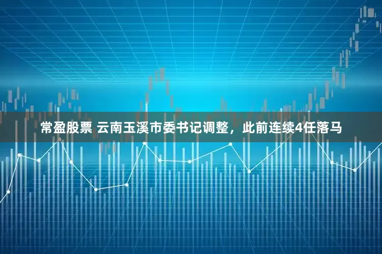 常盈股票 云南玉溪市委书记调整，此前连续4任落马