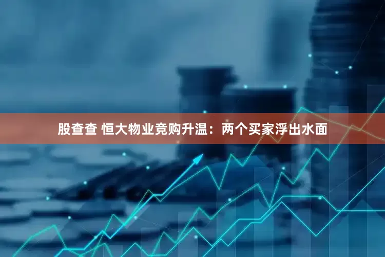 股查查 恒大物业竞购升温：两个买家浮出水面